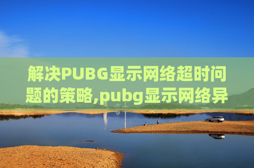 解决PUBG显示网络超时问题的策略,pubg显示网络异常怎么办