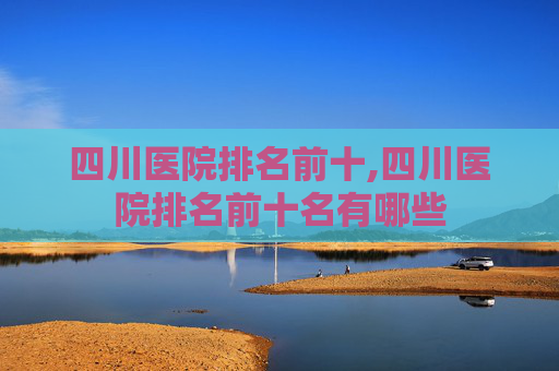 四川医院排名前十,四川医院排名前十名有哪些