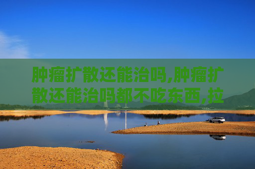肿瘤扩散还能治吗,肿瘤扩散还能治吗都不吃东西,拉的都是黑水