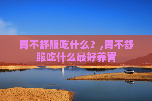 胃不舒服吃什么？,胃不舒服吃什么最好养胃