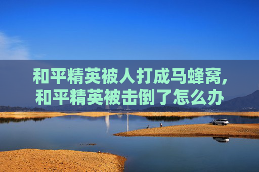 和平精英被人打成马蜂窝,和平精英被击倒了怎么办