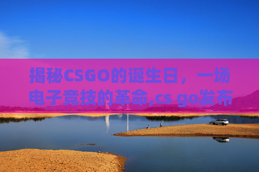 揭秘CSGO的诞生日，一场电子竞技的革命,cs go发布于那一年