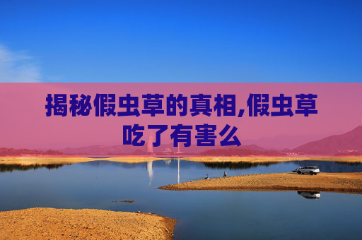 揭秘假虫草的真相,假虫草吃了有害么