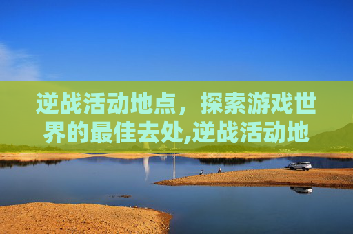 逆战活动地点，探索游戏世界的最佳去处,逆战活动地点怎么设置