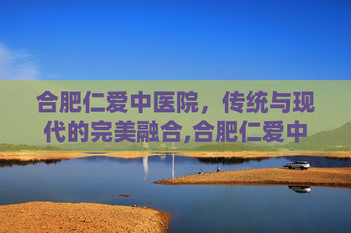 合肥仁爱中医院，传统与现代的完美融合,合肥仁爱中医院口碑很差
