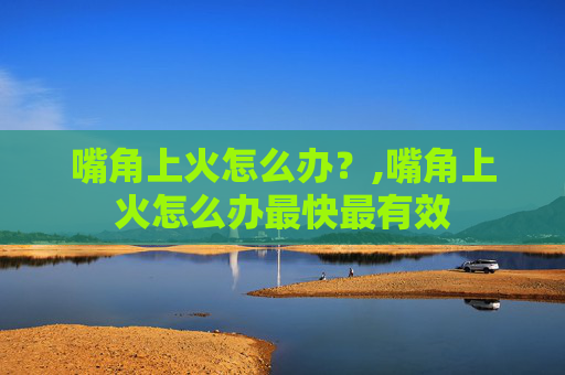 嘴角上火怎么办？,嘴角上火怎么办最快最有效