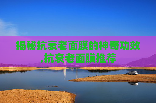揭秘抗衰老面膜的神奇功效,抗衰老面膜推荐