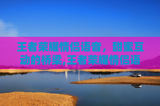 王者荣耀情侣语音，甜蜜互动的桥梁,王者荣耀情侣语音台词
