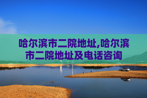 哈尔滨市二院地址,哈尔滨市二院地址及电话咨询