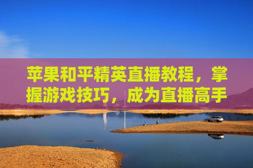 苹果和平精英直播教程，掌握游戏技巧，成为直播高手,苹果和平精英直播教程怎么开