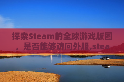 探索Steam的全球游戏版图，是否能够访问外服,steam可以在国内用吗