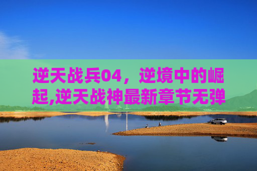 逆天战兵04，逆境中的崛起,逆天战神最新章节无弹窗免费阅读