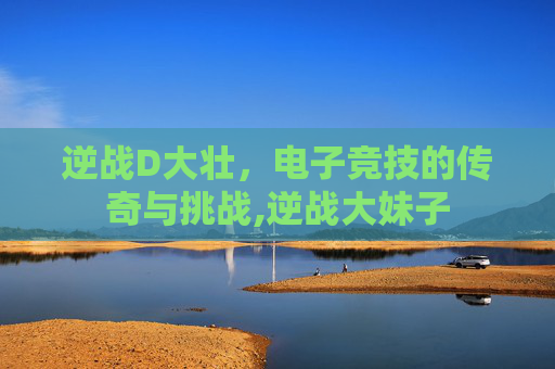 逆战D大壮，电子竞技的传奇与挑战,逆战大妹子