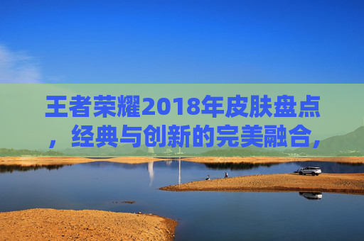 王者荣耀2018年皮肤盘点，经典与创新的完美融合,王者荣耀2018年限皮肤