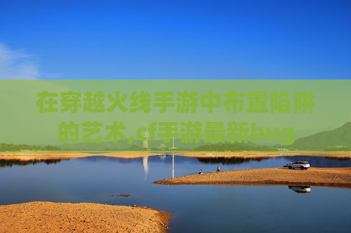 在穿越火线手游中布置陷阱的艺术,cf手游最新bug