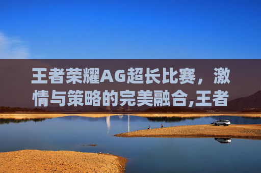 王者荣耀AG超长比赛，激情与策略的完美融合,王者荣耀ag超长比赛是什么