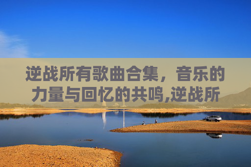逆战所有歌曲合集，音乐的力量与回忆的共鸣,逆战所有歌曲合集视频