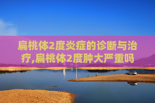 扁桃体2度炎症的诊断与治疗,扁桃体2度肿大严重吗