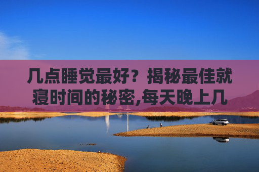 几点睡觉最好？揭秘最佳就寝时间的秘密,每天晚上几点睡觉最好
