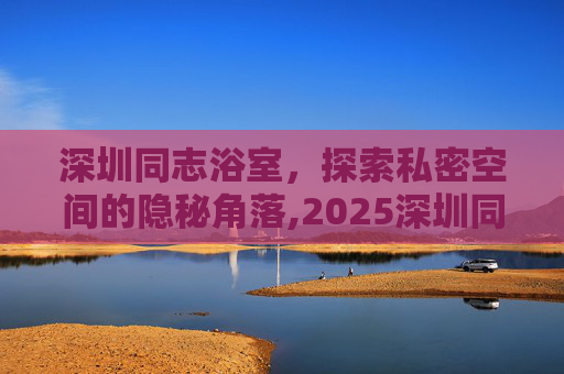 深圳同志浴室，探索私密空间的隐秘角落,2025深圳同志浴池地址和电话号码查询