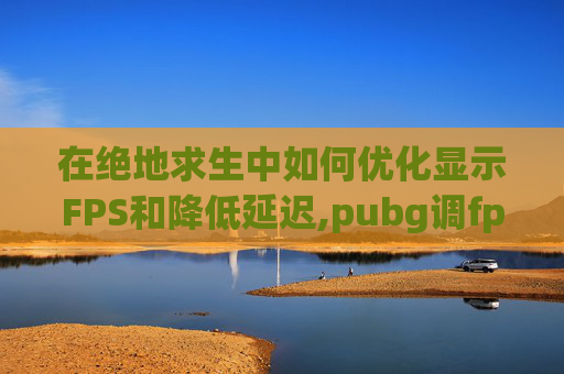 在绝地求生中如何优化显示FPS和降低延迟,pubg调fps显示