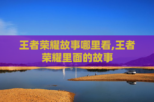 王者荣耀故事哪里看,王者荣耀里面的故事
