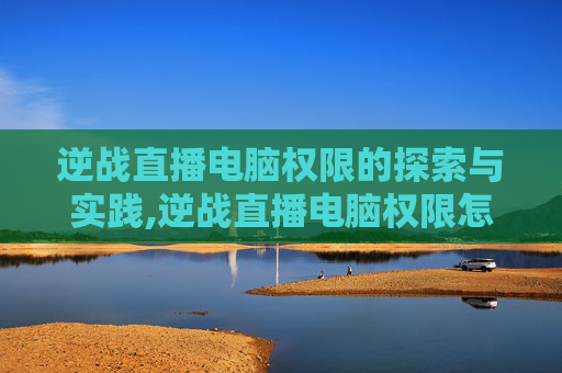 逆战直播电脑权限的探索与实践,逆战直播电脑权限怎么设置