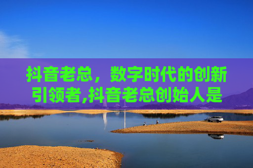 抖音老总，数字时代的创新引领者,抖音老总创始人是谁