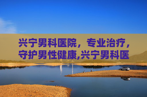 兴宁男科医院，专业治疗，守护男性健康,兴宁男科医院哪家好