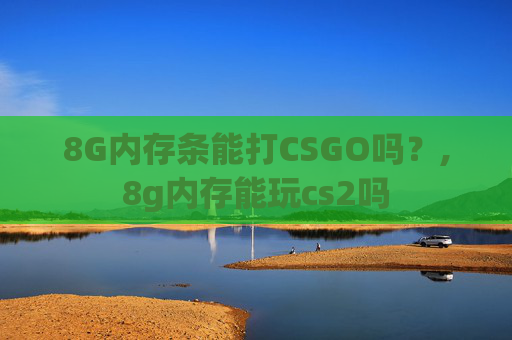 8G内存条能打CSGO吗?,8g内存能玩cs2吗 8G内存条能打CSGO吗?,8g内存能玩cs2吗