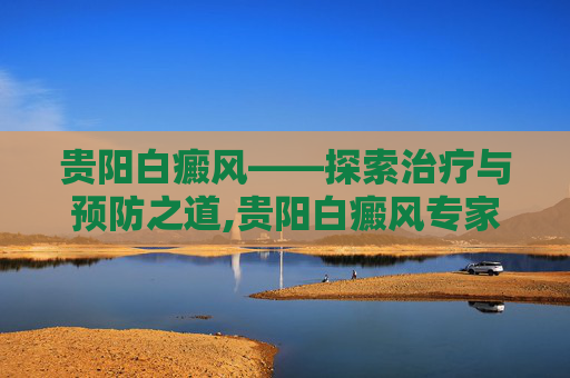 贵阳白癜风——探索治疗与预防之道,贵阳白癜风专家赵芳臣 贵阳白癜风——探索治疗与预防之道,贵阳白癜风专家赵芳臣