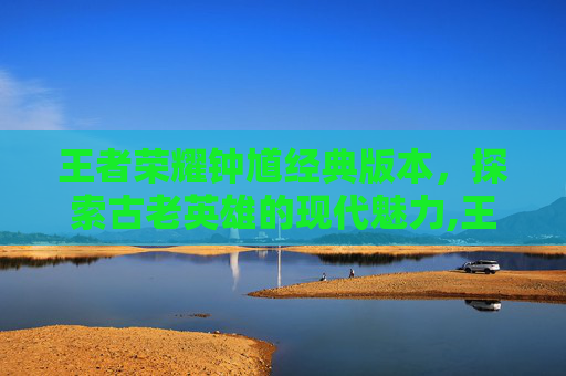 王者荣耀钟馗经典版本，探索古老英雄的现代魅力,王者荣耀钟馗经典版本是什么