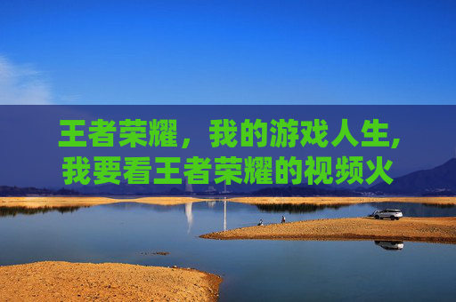 王者荣耀,我的游戏人生,我要看王者荣耀的视频火 王者荣耀,我的游戏人生,我要看王者荣耀的视频火