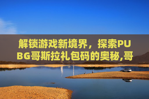 解锁游戏新境界,探索PUBG哥斯拉礼包码的奥秘,哥斯拉兑换码 解锁游戏新境界,探索PUBG哥斯拉礼包码的奥秘,哥斯拉兑换码