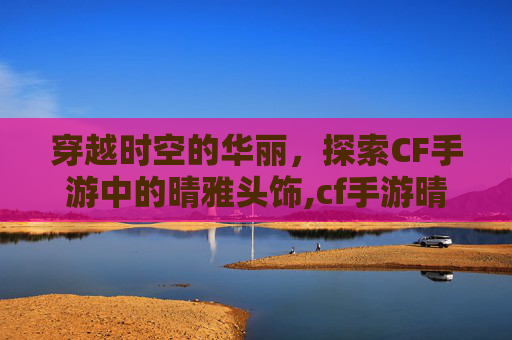 穿越时空的华丽,探索CF手游中的晴雅头饰,cf手游晴雅剧情攻略 穿越时空的华丽,探索CF手游中的晴雅头饰,cf手游晴雅剧情攻略
