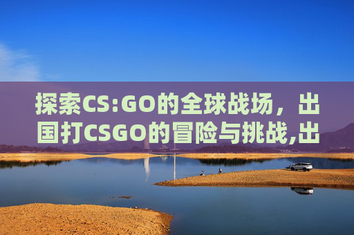 探索CS:GO的全球战场,出国打CSGO的冒险与挑战,出国打工正规官方渠道 探索CS:GO的全球战场,出国打CSGO的冒险与挑战,出国打工正规官方渠道