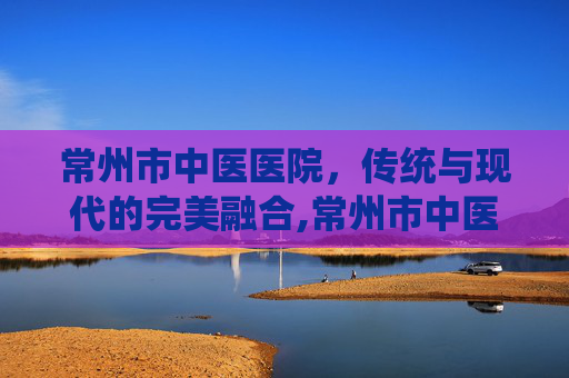 常州市中医医院,传统与现代的完美融合,常州市中医医院地址 常州市中医医院,传统与现代的完美融合,常州市中医医院地址