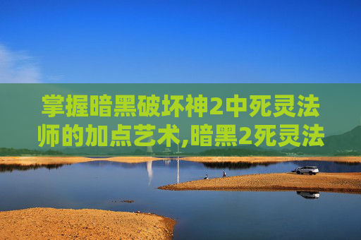 掌握暗黑破坏神2中死灵法师的加点艺术,暗黑2死灵法师加点顺序攻略