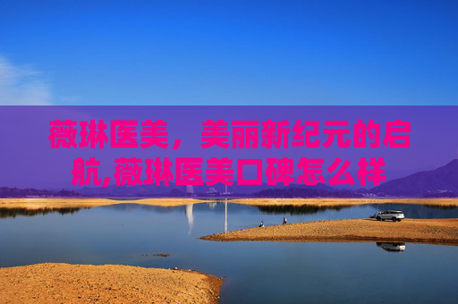薇琳医美，美丽新纪元的启航,薇琳医美口碑怎么样