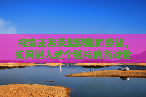探索王者荣耀欧服的奥秘，如何进入这个独特的游戏世界
