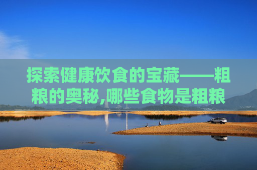 探索健康饮食的宝藏——粗粮的奥秘,哪些食物是粗粮?