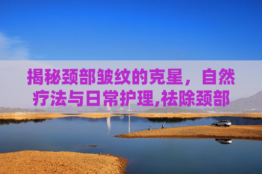 揭秘颈部皱纹的克星,自然疗法与日常护理,祛除颈部皱纹用什么药 揭秘颈部皱纹的克星,自然疗法与日常护理,祛除颈部皱纹用什么药