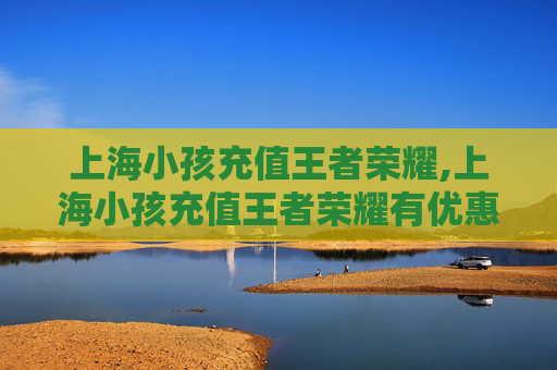 上海小孩充值王者荣耀,上海小孩充值王者荣耀有优惠吗
