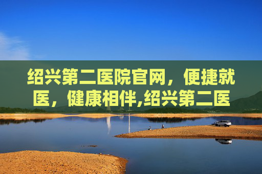 绍兴第二医院官网，便捷就医，健康相伴,绍兴第二医院官网首页