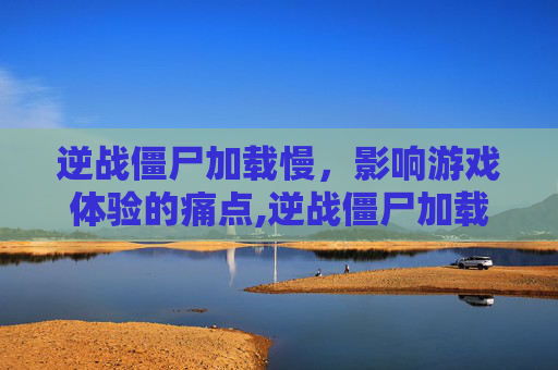 逆战僵尸加载慢，影响游戏体验的痛点,逆战僵尸加载慢怎么解决