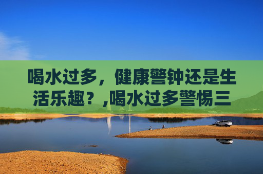 喝水过多，健康警钟还是生活乐趣？,喝水过多警惕三种病