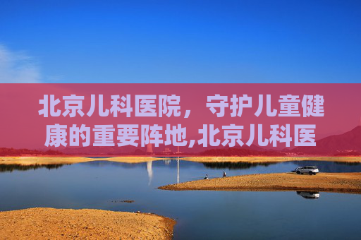 北京儿科医院，守护儿童健康的重要阵地,北京儿科医院排名