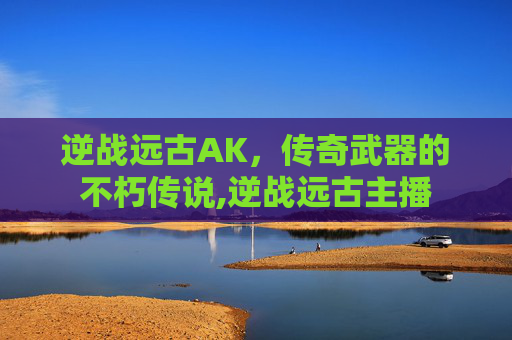 逆战远古AK，传奇武器的不朽传说,逆战远古主播