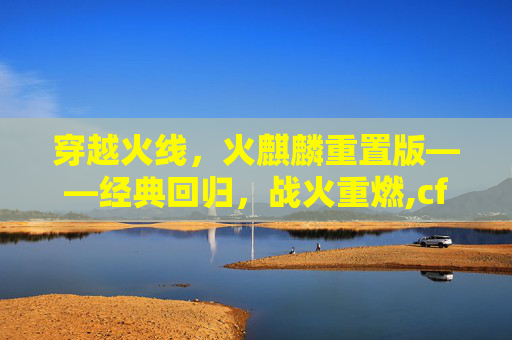穿越火线，火麒麟重置版——经典回归，战火重燃,cf火麒麟版本