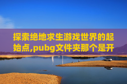 探索绝地求生游戏世界的起始点,pubg文件夹那个是开始游戏